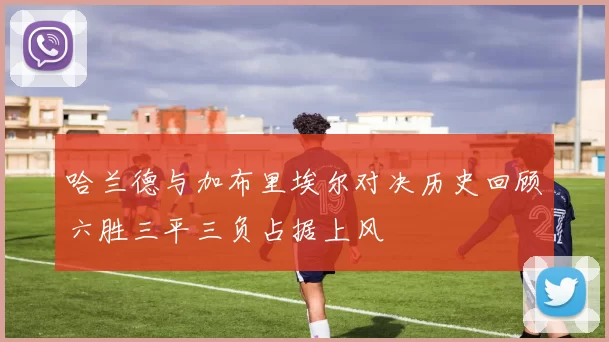 哈兰德与加布里埃尔对决历史回顾六胜三平三负占据上风