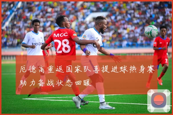 厄德高重返国家队喜提进球热身赛助力备战状态回暖