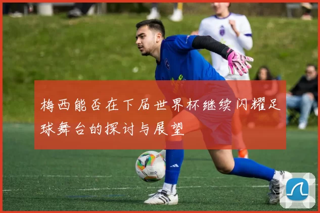 梅西能否在下届世界杯继续闪耀足球舞台的探讨与展望