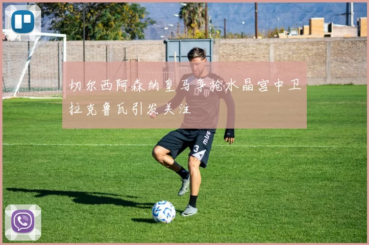 切尔西阿森纳皇马争抢水晶宫中卫拉克鲁瓦引发关注