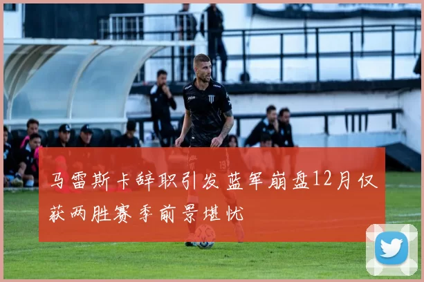 马雷斯卡辞职引发蓝军崩盘12月仅获两胜赛季前景堪忧