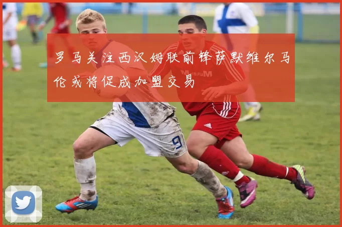 罗马关注西汉姆联前锋萨默维尔马伦或将促成加盟交易